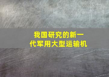 我国研究的新一代军用大型运输机