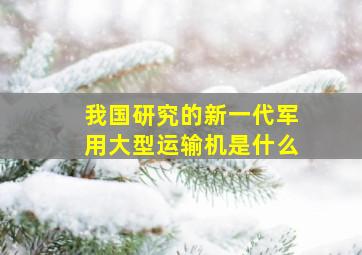 我国研究的新一代军用大型运输机是什么