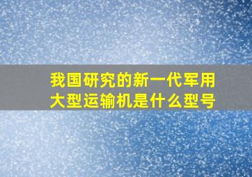 我国研究的新一代军用大型运输机是什么型号