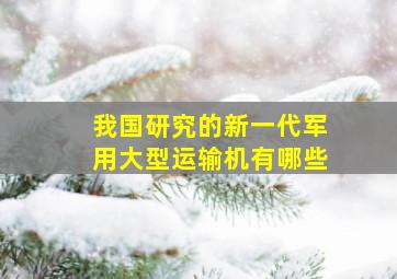 我国研究的新一代军用大型运输机有哪些