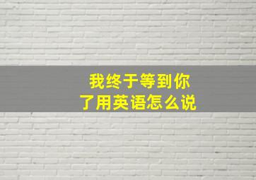 我终于等到你了用英语怎么说