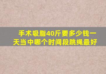 手术吸脂40斤要多少钱一天当中哪个时间段跳绳最好