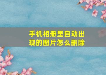 手机相册里自动出现的图片怎么删除