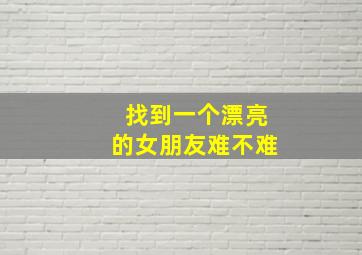 找到一个漂亮的女朋友难不难