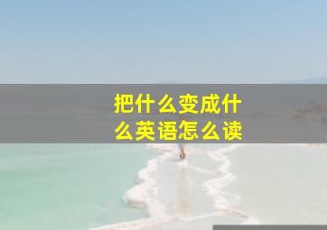 把什么变成什么英语怎么读