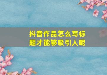 抖音作品怎么写标题才能够吸引人呢