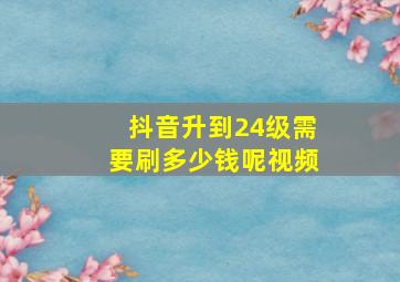 抖音升到24级需要刷多少钱呢视频