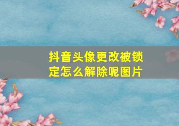 抖音头像更改被锁定怎么解除呢图片