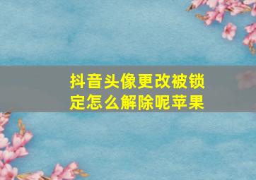 抖音头像更改被锁定怎么解除呢苹果