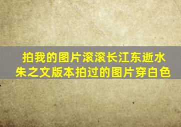 拍我的图片滚滚长江东逝水朱之文版本拍过的图片穿白色