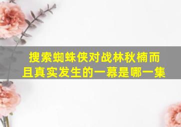 搜索蜘蛛侠对战林秋楠而且真实发生的一幕是哪一集