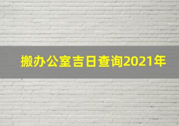 搬办公室吉日查询2021年