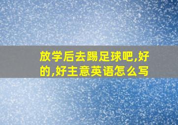 放学后去踢足球吧,好的,好主意英语怎么写