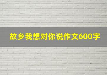 故乡我想对你说作文600字