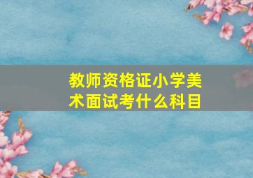 教师资格证小学美术面试考什么科目