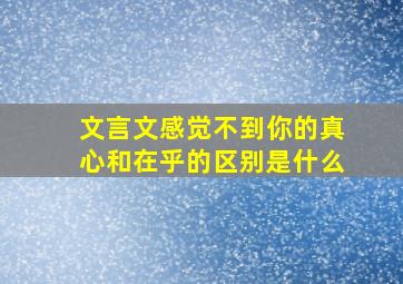 文言文感觉不到你的真心和在乎的区别是什么