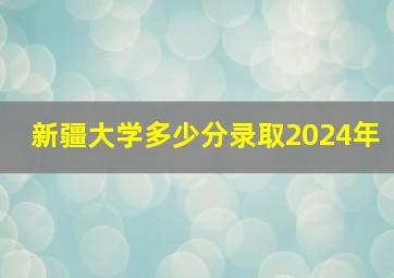 新疆大学多少分录取2024年