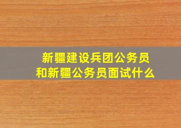 新疆建设兵团公务员和新疆公务员面试什么