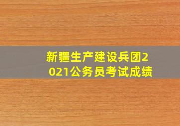 新疆生产建设兵团2021公务员考试成绩