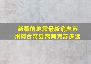 新疆的地震最新消息苏州阿合奇县离阿克苏多远