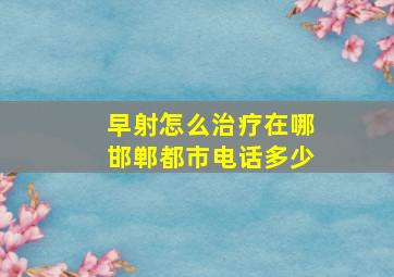 早射怎么治疗在哪邯郸都市电话多少