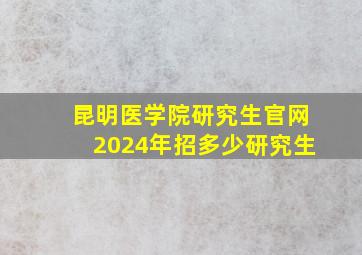 昆明医学院研究生官网2024年招多少研究生