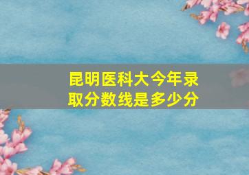 昆明医科大今年录取分数线是多少分