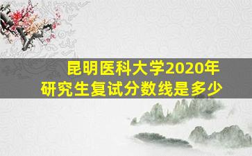 昆明医科大学2020年研究生复试分数线是多少