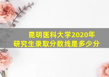 昆明医科大学2020年研究生录取分数线是多少分