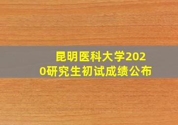 昆明医科大学2020研究生初试成绩公布