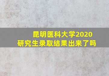 昆明医科大学2020研究生录取结果出来了吗