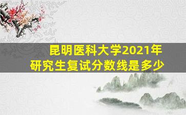 昆明医科大学2021年研究生复试分数线是多少