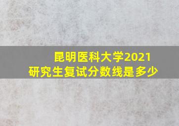 昆明医科大学2021研究生复试分数线是多少