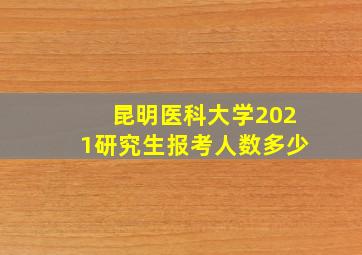 昆明医科大学2021研究生报考人数多少