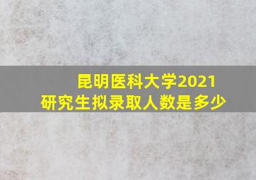 昆明医科大学2021研究生拟录取人数是多少