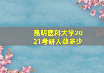 昆明医科大学2021考研人数多少