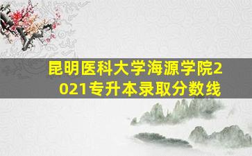 昆明医科大学海源学院2021专升本录取分数线