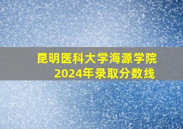 昆明医科大学海源学院2024年录取分数线