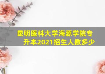 昆明医科大学海源学院专升本2021招生人数多少