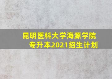 昆明医科大学海源学院专升本2021招生计划