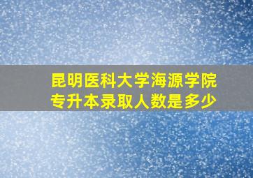 昆明医科大学海源学院专升本录取人数是多少