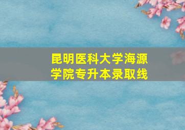 昆明医科大学海源学院专升本录取线