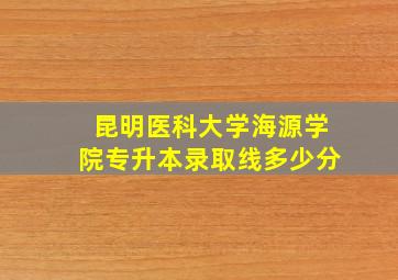 昆明医科大学海源学院专升本录取线多少分