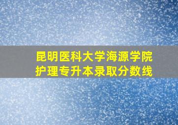 昆明医科大学海源学院护理专升本录取分数线