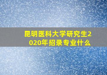 昆明医科大学研究生2020年招录专业什么