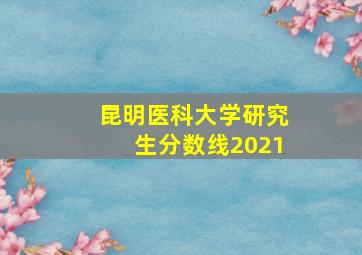 昆明医科大学研究生分数线2021