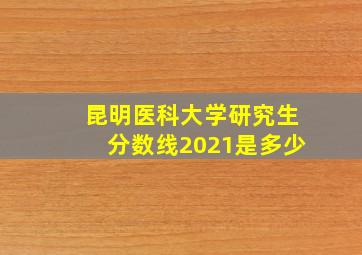 昆明医科大学研究生分数线2021是多少