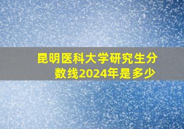 昆明医科大学研究生分数线2024年是多少