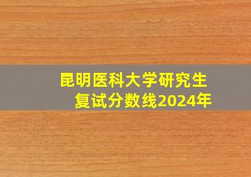 昆明医科大学研究生复试分数线2024年