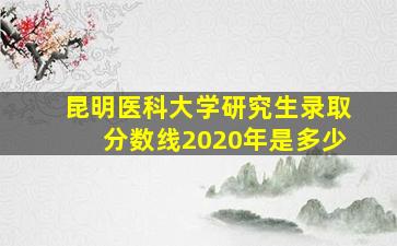 昆明医科大学研究生录取分数线2020年是多少